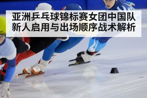 亚洲乒乓球锦标赛女团中国队新人启用与出场顺序战术解析
