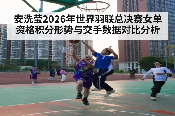 安洗莹2026年世界羽联总决赛女单资格积分形势与交手数据对比分析
